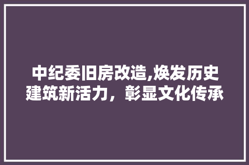 中纪委旧房改造,焕发历史建筑新活力，彰显文化传承与时代精神