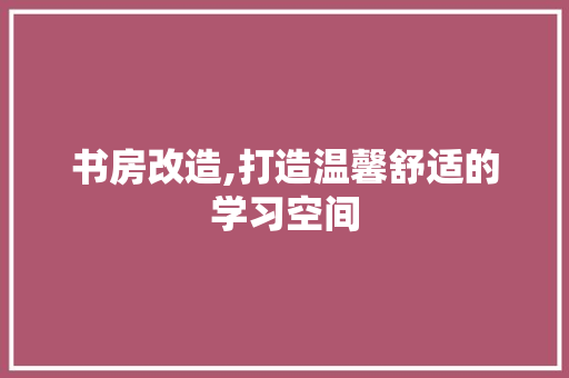 书房改造,打造温馨舒适的学习空间