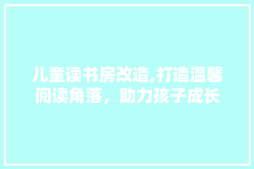 儿童读书房改造,打造温馨阅读角落，助力孩子成长