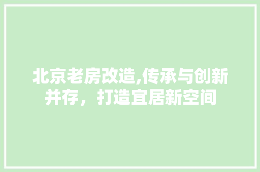 北京老房改造,传承与创新并存，打造宜居新空间