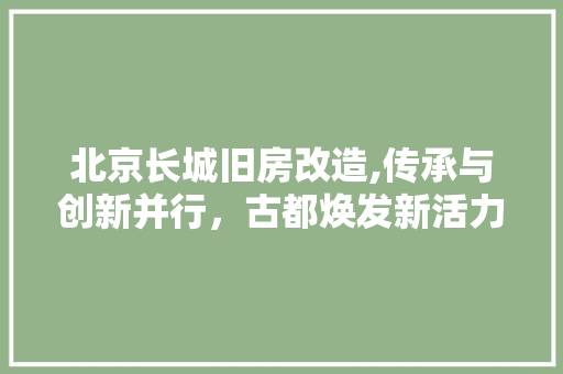 北京长城旧房改造,传承与创新并行，古都焕发新活力