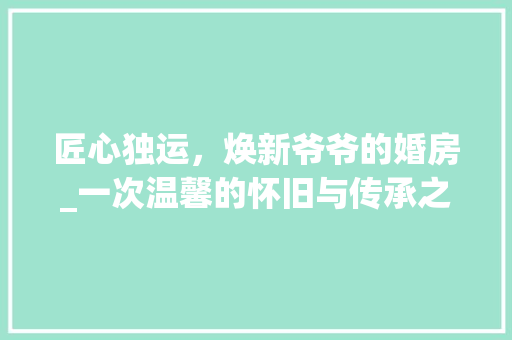 匠心独运，焕新爷爷的婚房_一次温馨的怀旧与传承之旅
