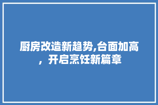 厨房改造新趋势,台面加高，开启烹饪新篇章
