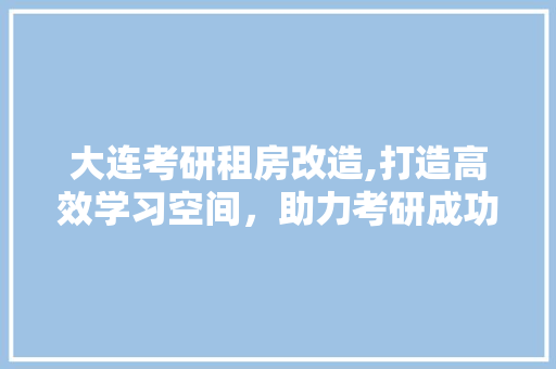 大连考研租房改造,打造高效学习空间，助力考研成功