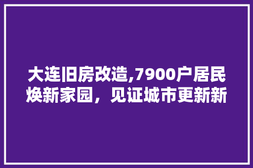 大连旧房改造,7900户居民焕新家园，见证城市更新新篇章