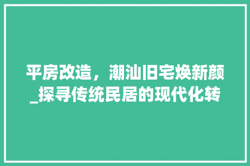 平房改造，潮汕旧宅焕新颜_探寻传统民居的现代化转型之路
