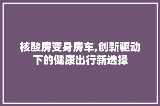 核酸房变身房车,创新驱动下的健康出行新选择