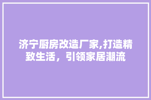 济宁厨房改造厂家,打造精致生活，引领家居潮流