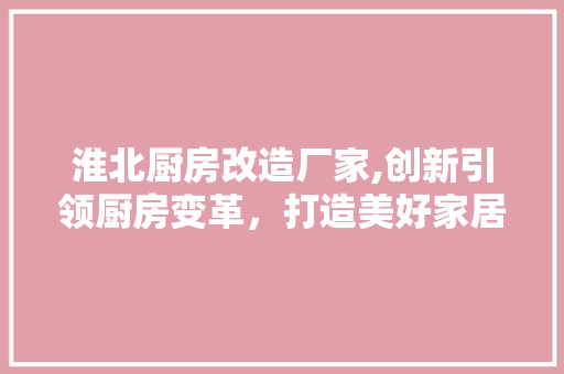淮北厨房改造厂家,创新引领厨房变革，打造美好家居生活
