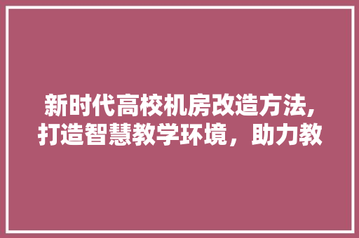 新时代高校机房改造方法,打造智慧教学环境，助力教育现代化