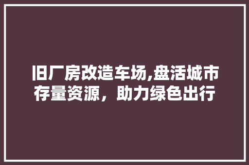 旧厂房改造车场,盘活城市存量资源，助力绿色出行
