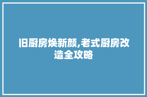 旧厨房焕新颜,老式厨房改造全攻略