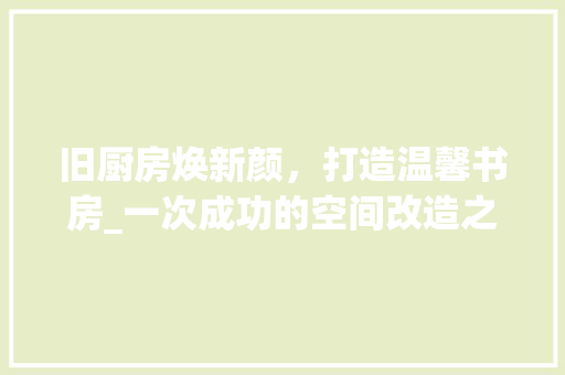 旧厨房焕新颜，打造温馨书房_一次成功的空间改造之旅