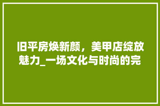旧平房焕新颜，美甲店绽放魅力_一场文化与时尚的完美邂逅