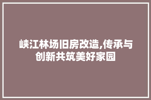 峡江林场旧房改造,传承与创新共筑美好家园