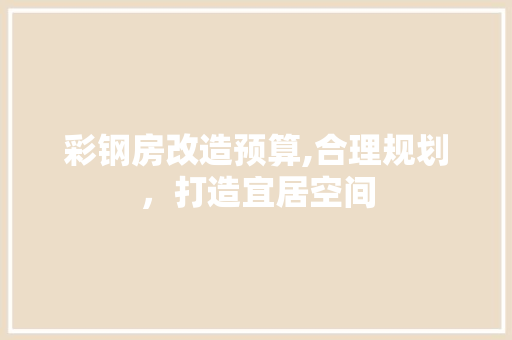 彩钢房改造预算,合理规划，打造宜居空间 户内维修