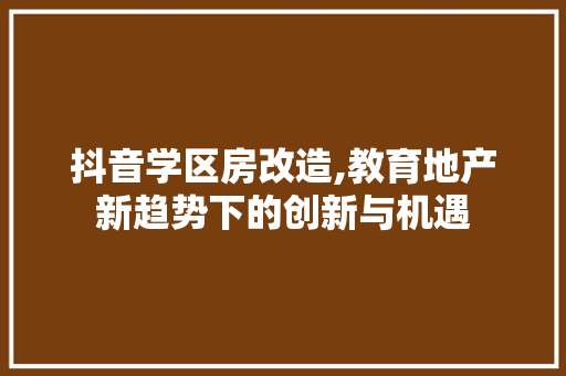 抖音学区房改造,教育地产新趋势下的创新与机遇