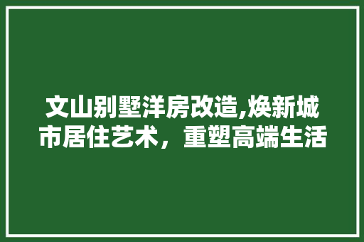 文山别墅洋房改造,焕新城市居住艺术，重塑高端生活典范