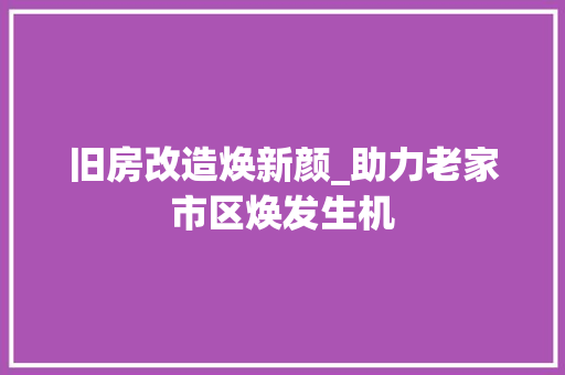 旧房改造焕新颜_助力老家市区焕发生机