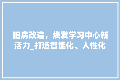 旧房改造，焕发学习中心新活力_打造智能化、人性化的学习空间
