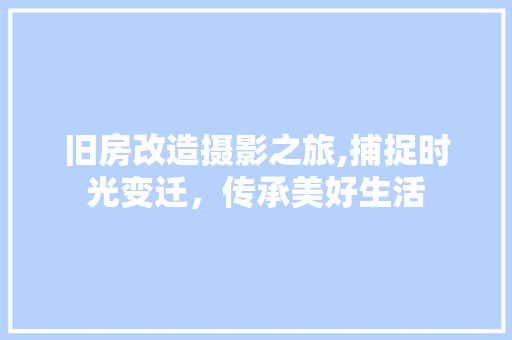 旧房改造摄影之旅,捕捉时光变迁，传承美好生活