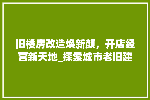 旧楼房改造焕新颜，开店经营新天地_探索城市老旧建筑改造之路 家电维修