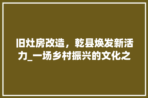 旧灶房改造，乾县焕发新活力_一场乡村振兴的文化之旅