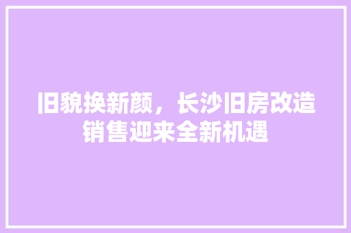 旧貌换新颜，长沙旧房改造销售迎来全新机遇