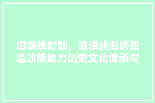旧貌换新颜，鼓浪屿旧房改造政策助力历史文化传承与发展