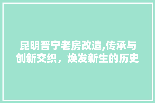昆明晋宁老房改造,传承与创新交织，焕发新生的历史文化街区