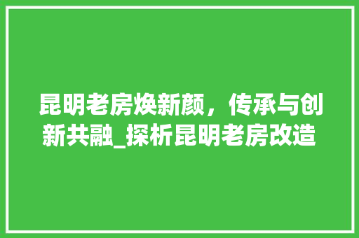 昆明老房焕新颜，传承与创新共融_探析昆明老房改造楼盘的蜕变之路