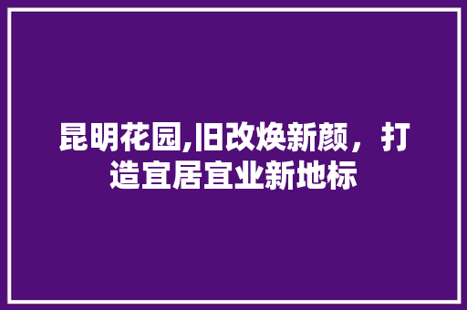 昆明花园,旧改焕新颜，打造宜居宜业新地标