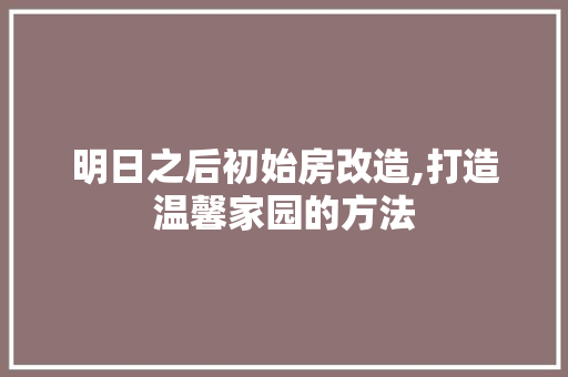 明日之后初始房改造,打造温馨家园的方法 厨房维修