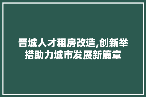 晋城人才租房改造,创新举措助力城市发展新篇章