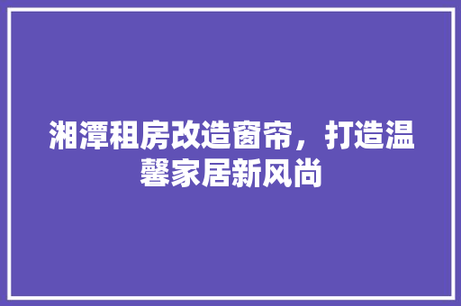 湘潭租房改造窗帘，打造温馨家居新风尚