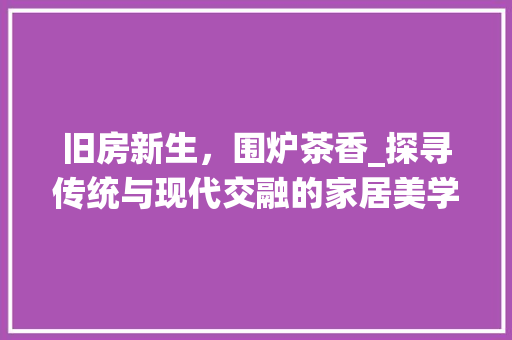 旧房新生，围炉茶香_探寻传统与现代交融的家居美学