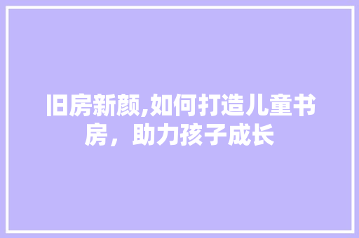 旧房新颜,如何打造儿童书房，助力孩子成长
