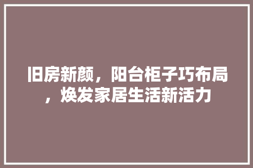 旧房新颜，阳台柜子巧布局，焕发家居生活新活力