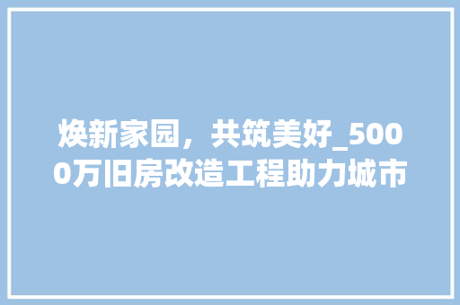 焕新家园，共筑美好_5000万旧房改造工程助力城市更新
