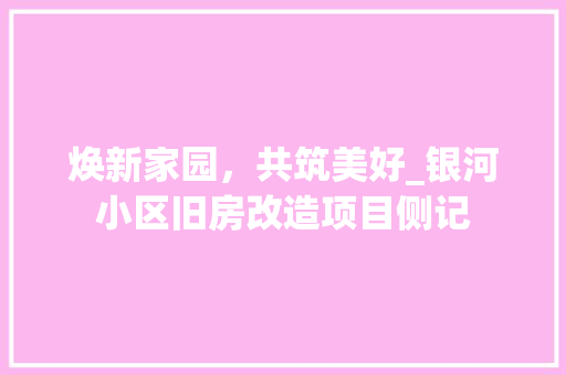 焕新家园，共筑美好_银河小区旧房改造项目侧记
