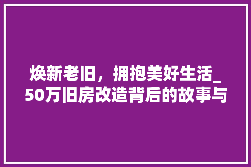 焕新老旧，拥抱美好生活_50万旧房改造背后的故事与启示