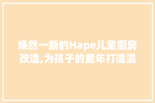 焕然一新的Hape儿童厨房改造,为孩子的童年打造温馨乐园