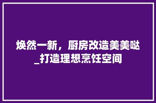 焕然一新，厨房改造美美哒_打造理想烹饪空间 家电维修