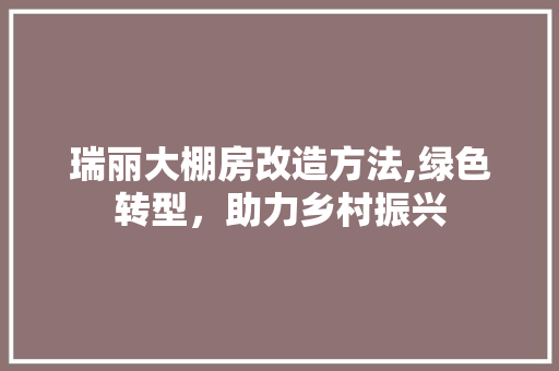 瑞丽大棚房改造方法,绿色转型，助力乡村振兴