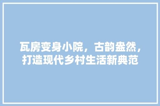 瓦房变身小院，古韵盎然，打造现代乡村生活新典范