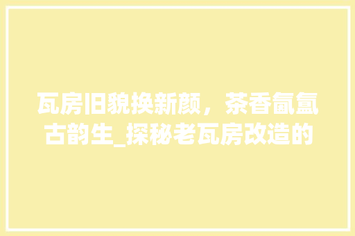 瓦房旧貌换新颜，茶香氤氲古韵生_探秘老瓦房改造的茶馆文化之旅