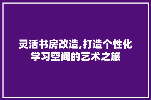 灵活书房改造,打造个性化学习空间的艺术之旅