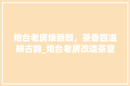 炮台老房焕新颜，茶香四溢映古韵_炮台老房改造茶室记