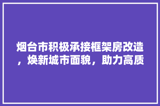 烟台市积极承接框架房改造，焕新城市面貌，助力高质量发展