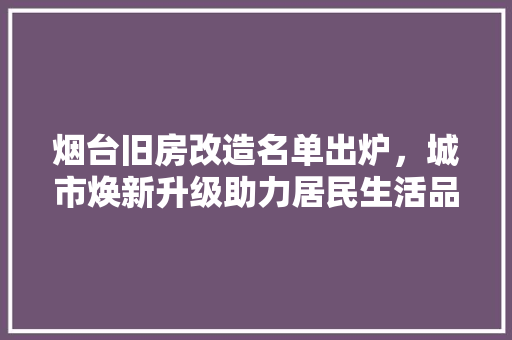 烟台旧房改造名单出炉，城市焕新升级助力居民生活品质提升